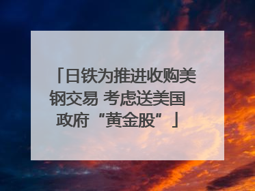 日铁为推进收购美钢交易 考虑送美国政府“黄金股”
