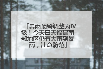 暴雨预警调整为Ⅳ级！今天白天福建南部地区仍有大雨到暴雨，注意防范