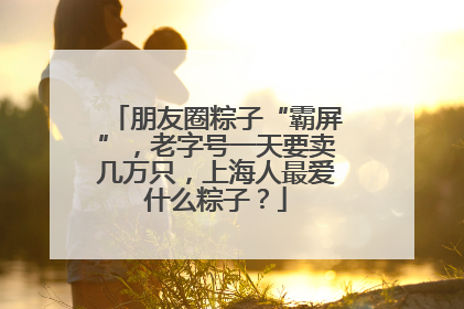 朋友圈粽子“霸屏”，老字号一天要卖几万只，上海人最爱什么粽子？