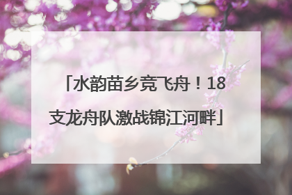 水韵苗乡竞飞舟！18支龙舟队激战锦江河畔
