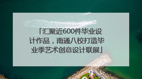 汇聚近600件毕业设计作品，南通八校打造毕业季艺术创意设计联展