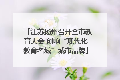 江苏扬州召开全市教育大会 创响“现代化教育名城”城市品牌