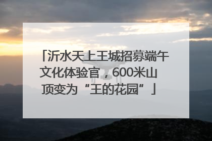 沂水天上王城招募端午文化体验官，600米山顶变为“王的花园”