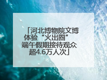河北博物院文博体验“火出圈” 端午假期接待观众超4.6万人次