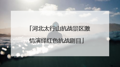 河北太行山抗战景区激情演绎红色抗战剧目