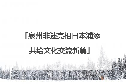 泉州非遗亮相日本浦添 共绘文化交流新篇