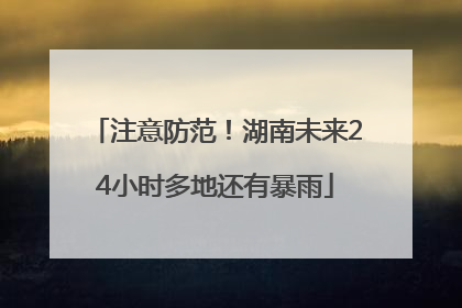 注意防范！湖南未来24小时多地还有暴雨