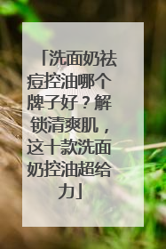 洗面奶祛痘控油哪个牌子好？解锁清爽肌，这十款洗面奶控油超给力