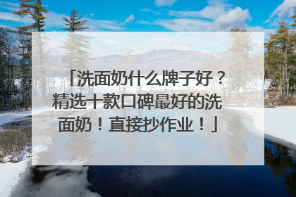 洗面奶什么牌子好？精选十款口碑最好的洗面奶！直接抄作业！