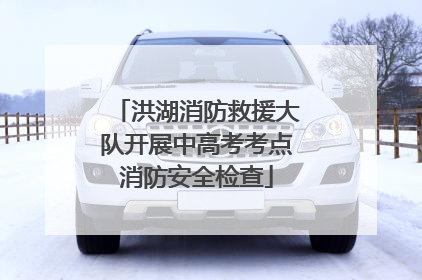 洪湖消防救援大队开展中高考考点消防安全检查