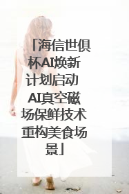 海信世俱杯AI焕新计划启动 AI真空磁场保鲜技术重构美食场景