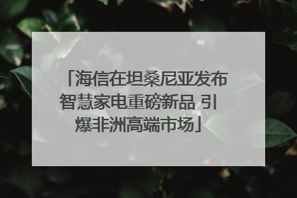 海信在坦桑尼亚发布智慧家电重磅新品 引爆非洲高端市场
