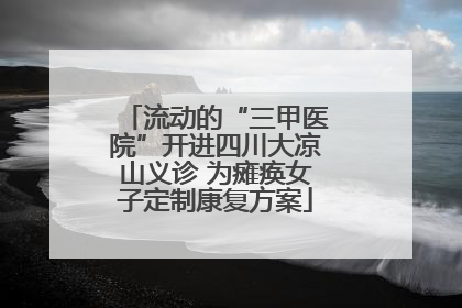 流动的“三甲医院”开进四川大凉山义诊 为瘫痪女子定制康复方案