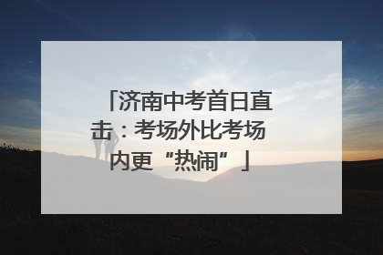 济南中考首日直击：考场外比考场内更“热闹”