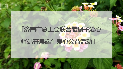 济南市总工会联合老厨子爱心驿站开展端午爱心公益活动
