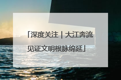 深度关注｜大江奔流见证文明根脉绵延