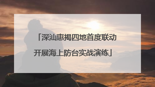 深汕惠揭四地首度联动开展海上防台实战演练
