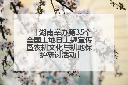 湖南举办第35个全国土地日主题宣传暨农耕文化与耕地保护研讨活动