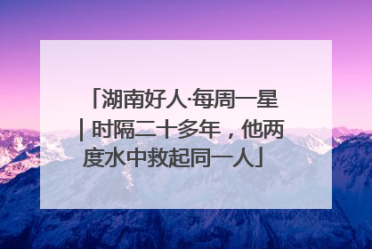 湖南好人·每周一星｜时隔二十多年，他两度水中救起同一人