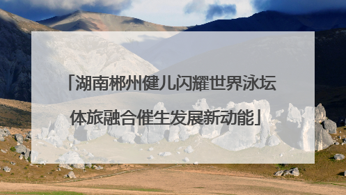 湖南郴州健儿闪耀世界泳坛 体旅融合催生发展新动能