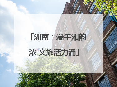湖南：端午湘韵浓 文旅活力涌