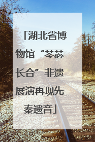 湖北省博物馆“琴瑟长合”非遗展演再现先秦遗音