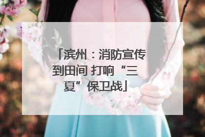 滨州：消防宣传到田间 打响“三夏”保卫战