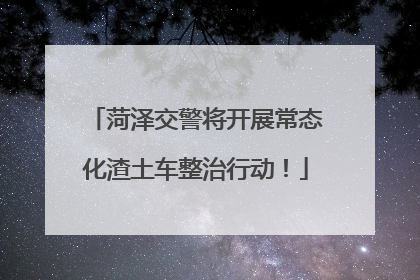 菏泽交警将开展常态化渣土车整治行动！