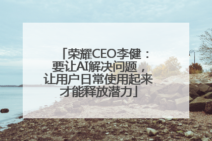 荣耀CEO李健：要让AI解决问题，让用户日常使用起来才能释放潜力