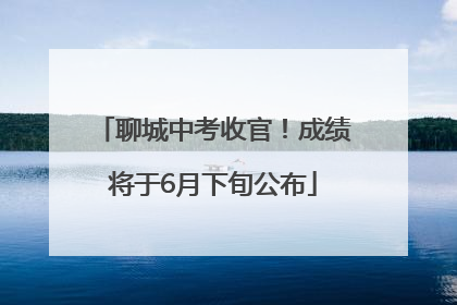 聊城中考收官！成绩将于6月下旬公布