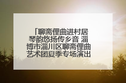 聊斋俚曲进村居 琴韵悠扬传乡音 淄博市淄川区聊斋俚曲艺术团夏季专场演出在杏园子村举行