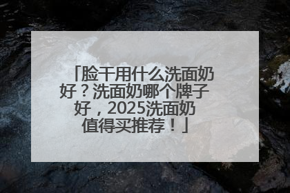 脸干用什么洗面奶好？洗面奶哪个牌子好，2025洗面奶值得买推荐！