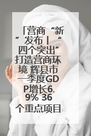 营商“新”发布丨“四个突出”打造营商环境 辉县市一季度GDP增长6.9% 36个重点项目落地