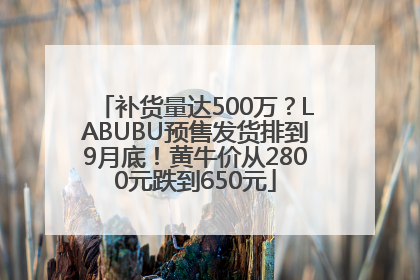 补货量达500万？LABUBU预售发货排到9月底！黄牛价从2800元跌到650元