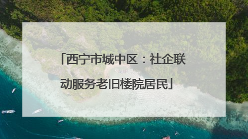 西宁市城中区：社企联动服务老旧楼院居民
