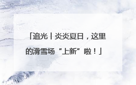 追光丨炎炎夏日，这里的滑雪场“上新”啦！