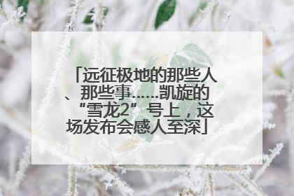 远征极地的那些人、那些事……凯旋的“雪龙2”号上，这场发布会感人至深
