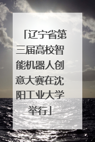 辽宁省第三届高校智能机器人创意大赛在沈阳工业大学举行