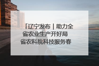 辽宁发布｜助力全省农业生产开好局 省农科院科技服务春耕备耕成效显著