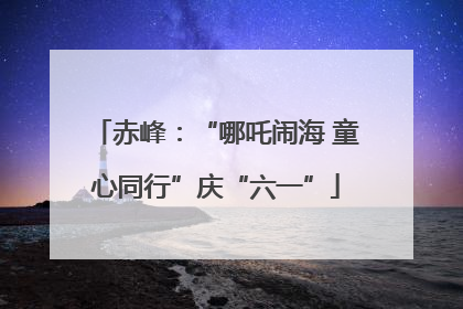 赤峰：“哪吒闹海 童心同行”庆“六一”