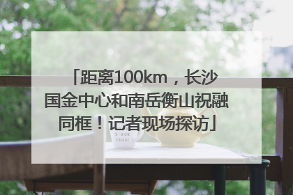 距离100km，长沙国金中心和南岳衡山祝融同框！记者现场探访