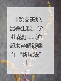 跨艾熏炉、品养生粽、学扎花灯……沪郊朱泾解锁端午“新玩法”