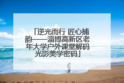 逆光而行 匠心捕韵——淄博高新区老年大学户外课堂解码光影美学密码