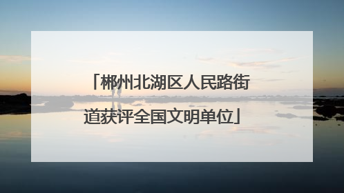 郴州北湖区人民路街道获评全国文明单位