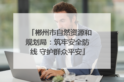郴州市自然资源和规划局：筑牢安全防线 守护群众平安