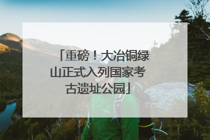 重磅！大冶铜绿山正式入列国家考古遗址公园