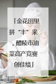 金花田里拼“丰”采，醴陵市油菜高产竞赛创佳绩