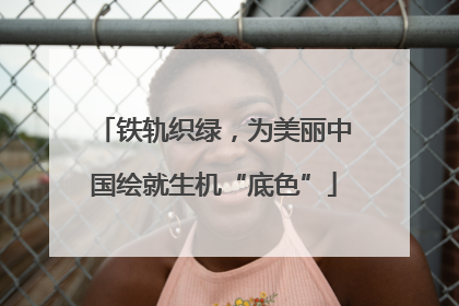 铁轨织绿，为美丽中国绘就生机“底色”