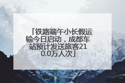 铁路端午小长假运输今日启动，成都车站预计发送旅客210.0万人次