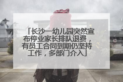 长沙一幼儿园突然宣布停业家长排队退费，有员工合同到期仍坚持工作，多部门介入
